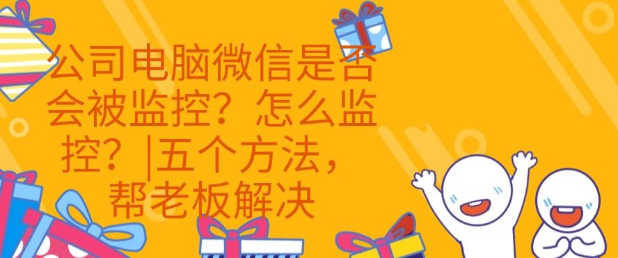 公司电脑微信是否会被监控？怎么监控？|五个方法，快来试一试！(图1)