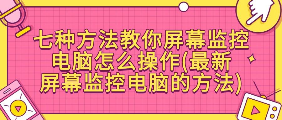 屏幕监控的方法有哪些?七个简单好用屏幕监控方法分享(图1)