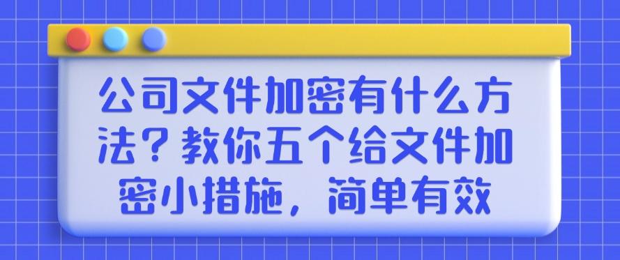 公司文件加密有什么方法？教你五个给文件加密小措施！(图1)